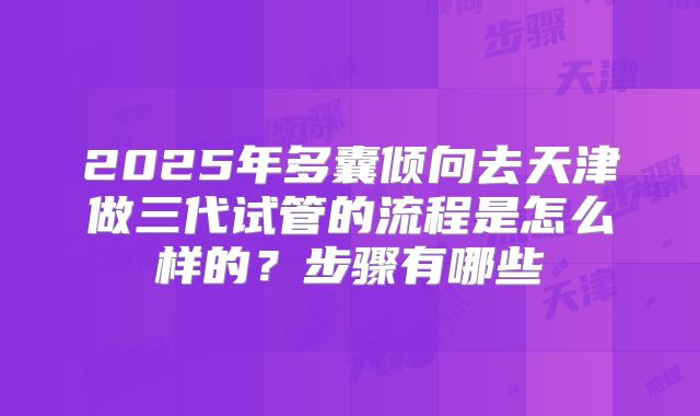 2025年多囊倾向去天津做三代试管的流程是怎么样的？步骤有哪些