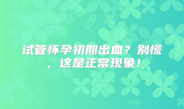 试管怀孕初期出血？别慌，这是正常现象！