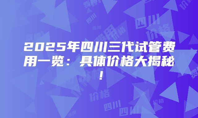 2025年四川三代试管费用一览：具体价格大揭秘！