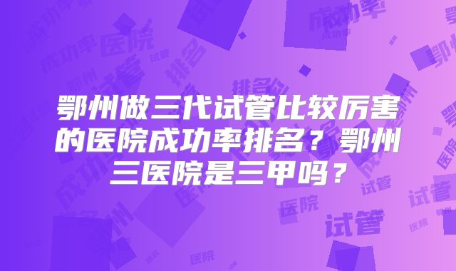 鄂州做三代试管比较厉害的医院成功率排名？鄂州三医院是三甲吗？