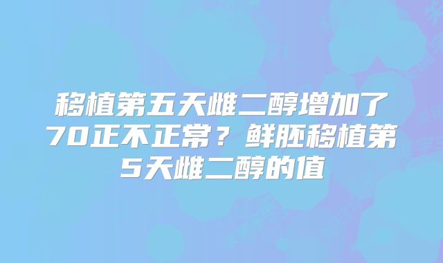 移植第五天雌二醇增加了70正不正常?鲜胚移植第5天雌二醇的值