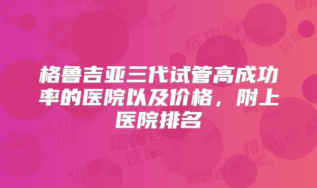 格鲁吉亚三代试管高成功率的医院以及价格，附上医院排名