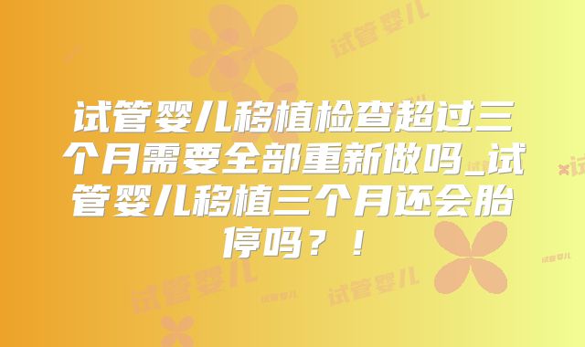 试管婴儿移植检查超过三个月需要全部重新做吗_试管婴儿移植三个月还会胎停吗？！