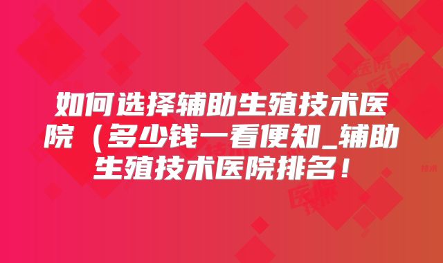 如何选择辅助生殖技术医院（多少钱一看便知_辅助生殖技术医院排名！