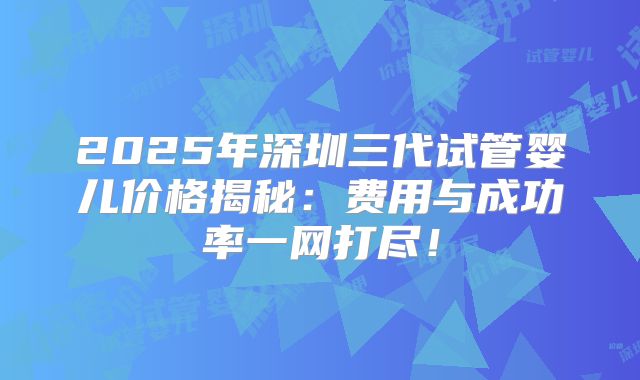 2025年深圳三代试管婴儿价格揭秘:费用与成功率一网打尽!