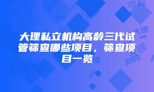 大理私立机构高龄三代试管筛查哪些项目，筛查项目一览