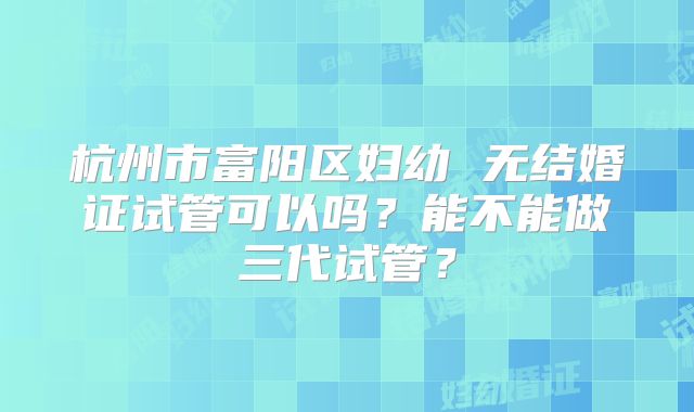 杭州市富阳区妇幼 无结婚证试管可以吗?能不能做三代试管?