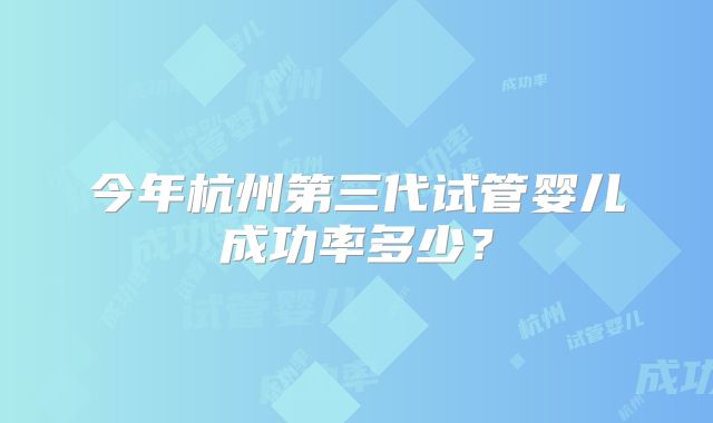 今年杭州第三代试管婴儿成功率多少?