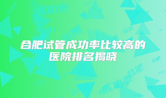合肥试管成功率比较高的医院排名揭晓