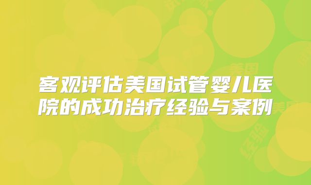 客观评估美国试管婴儿医院的成功治疗经验与案例