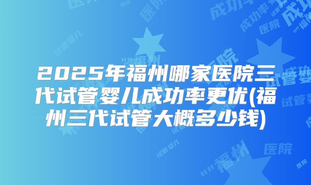 2025年福州哪家医院三代试管婴儿成功率更优(福州三代试管大概多少钱)