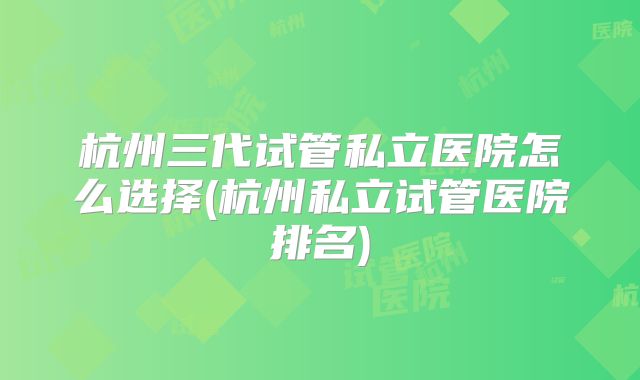 杭州三代试管私立医院怎么选择(杭州私立试管医院排名)