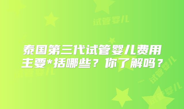泰国第三代试管婴儿费用主要*括哪些？你了解吗？