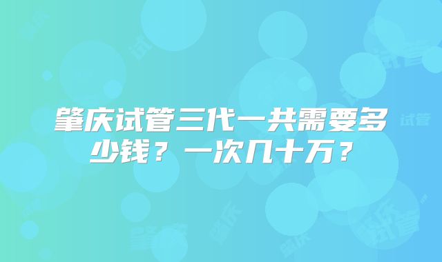 肇庆试管三代一共需要多少钱?一次几十万?