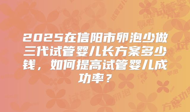 2025在信阳市卵泡少做三代试管婴儿长方案多少钱,如何提高试管婴儿成功率?