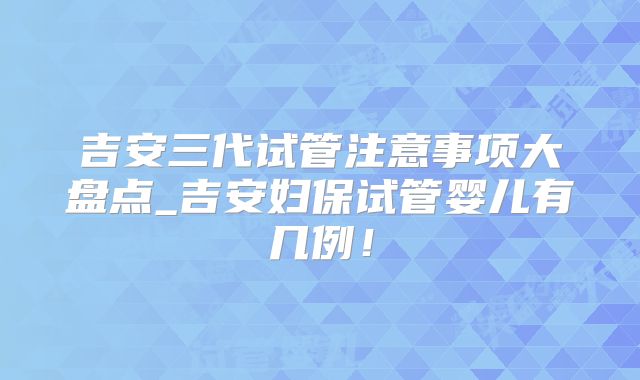吉安三代试管注意事项大盘点_吉安妇保试管婴儿有几例！