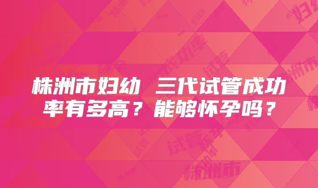 株洲市妇幼 三代试管成功率有多高?能够怀孕吗?