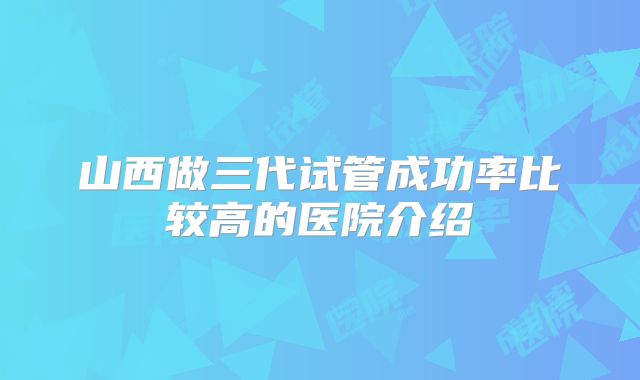 山西做三代试管成功率比较高的医院介绍