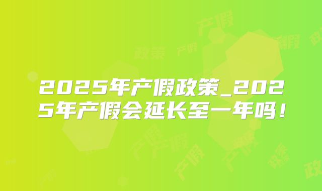 2025年产假政策_2025年产假会延长至一年吗!