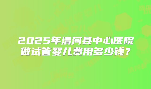2025年清河县中心医院做试管婴儿费用多少钱?