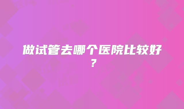 做试管去哪个医院比较好？