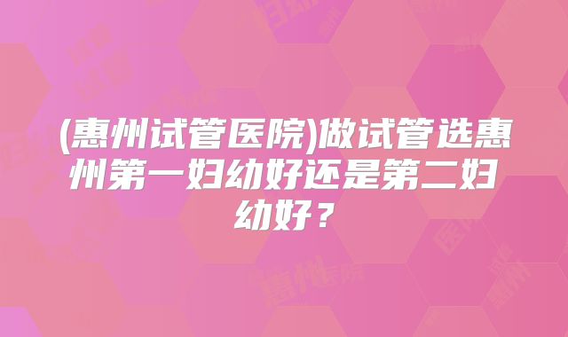 (惠州试管医院)做试管选惠州第一妇幼好还是第二妇幼好？