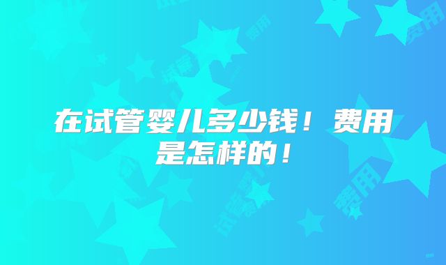 在试管婴儿多少钱!费用是怎样的!