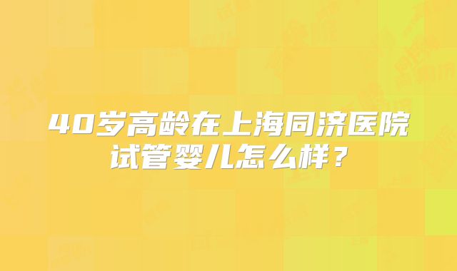 40岁高龄在上海同济医院试管婴儿怎么样？