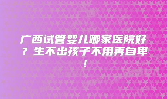 广西试管婴儿哪家医院好？生不出孩子不用再自卑！