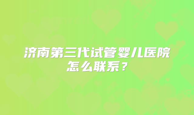 济南第三代试管婴儿医院怎么联系?