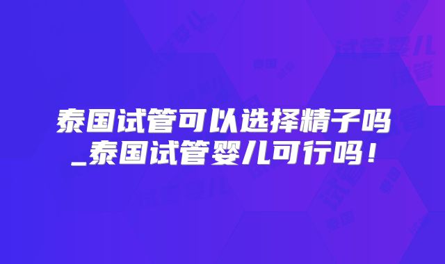 泰国试管可以选择精子吗_泰国试管婴儿可行吗!