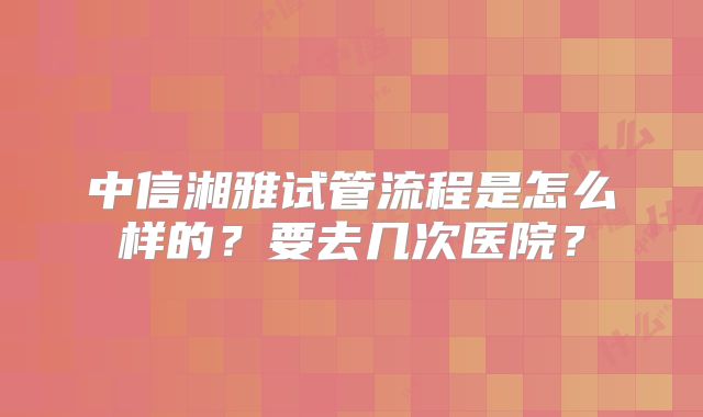 中信湘雅试管流程是怎么样的？要去几次医院？