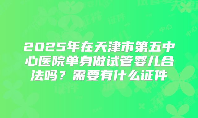 2025年在天津市第五中心医院单身做试管婴儿合法吗?需要有什么证件