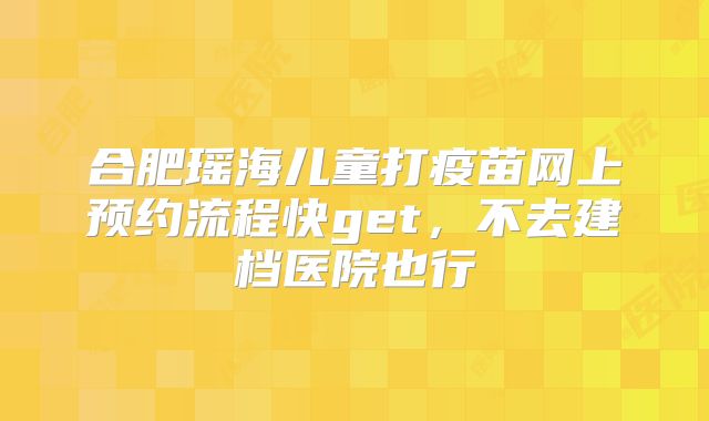 合肥瑶海儿童打疫苗网上预约流程快get，不去建档医院也行