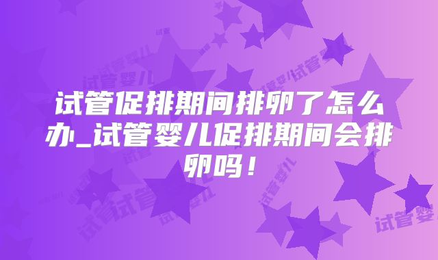 试管促排期间排卵了怎么办_试管婴儿促排期间会排卵吗！
