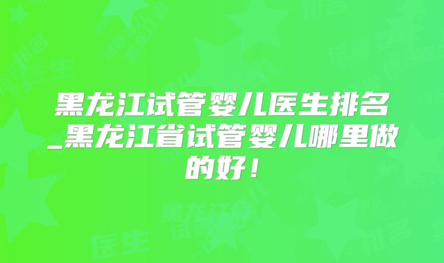 黑龙江试管婴儿医生排名_黑龙江省试管婴儿哪里做的好!