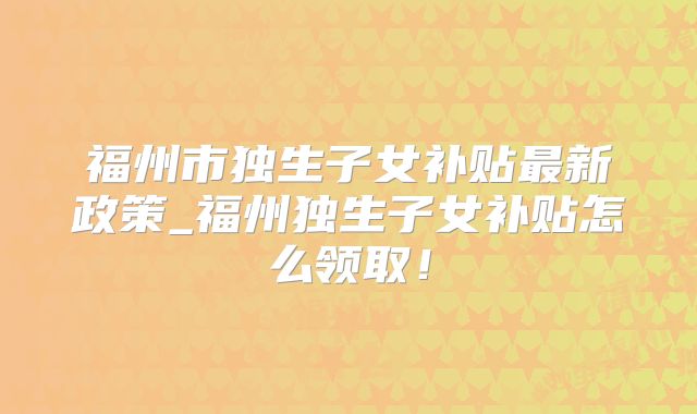 福州市独生子女补贴最新政策_福州独生子女补贴怎么领取！