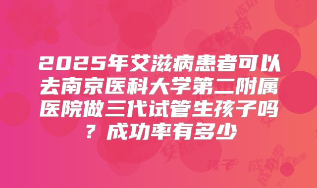 2025年艾滋病患者可以去南京医科大学第二附属医院做三代试管生孩子吗？成功率有多少