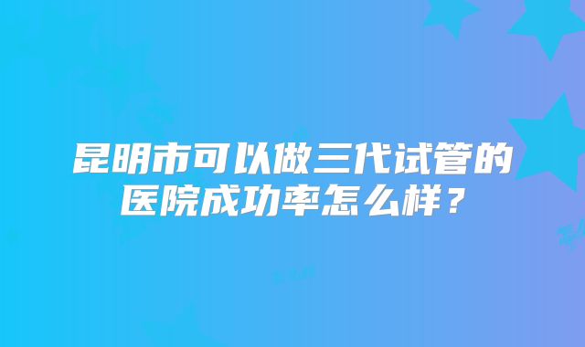 昆明市可以做三代试管的医院成功率怎么样?
