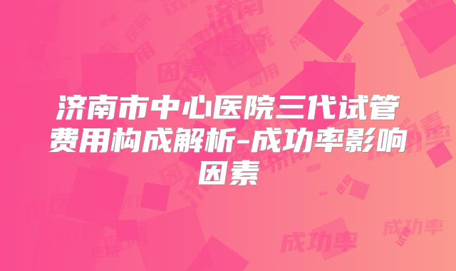 济南市中心医院三代试管费用构成解析-成功率影响因素
