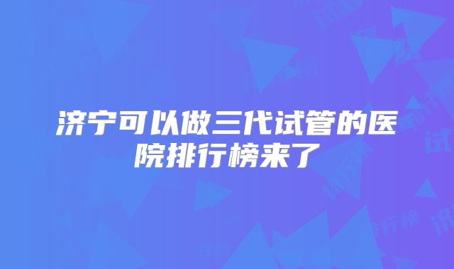 济宁可以做三代试管的医院排行榜来了