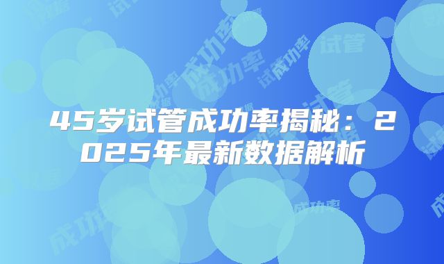 45岁试管成功率揭秘:2025年最新数据解析