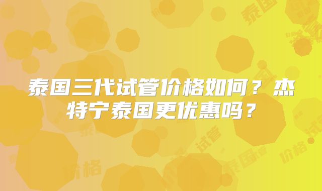 泰国三代试管价格如何？杰特宁泰国更优惠吗？