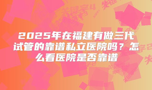 2025年在福建有做三代试管的靠谱私立医院吗？怎么看医院是否靠谱