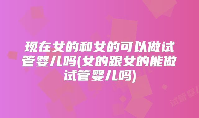 现在女的和女的可以做试管婴儿吗(女的跟女的能做试管婴儿吗)