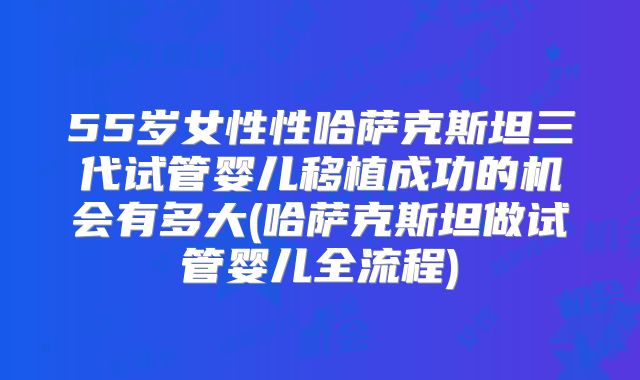 55岁女性性哈萨克斯坦三代试管婴儿移植成功的机会有多大(哈萨克斯坦做试管婴儿全流程)