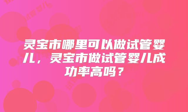 灵宝市哪里可以做试管婴儿,灵宝市做试管婴儿成功率高吗?