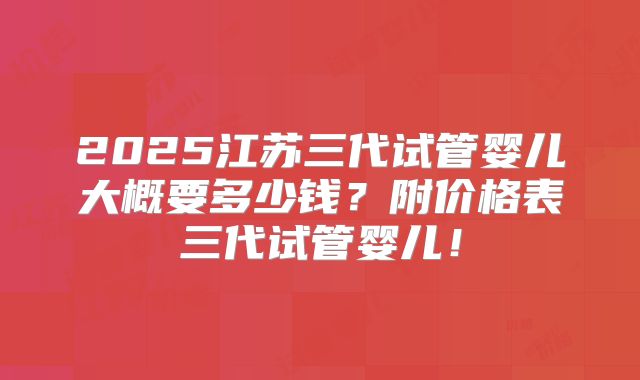 2025江苏三代试管婴儿大概要多少钱？附价格表三代试管婴儿！