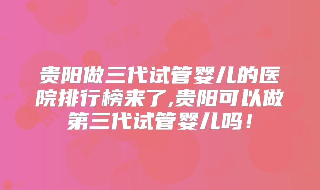贵阳做三代试管婴儿的医院排行榜来了,贵阳可以做第三代试管婴儿吗!