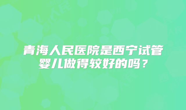 青海人民医院是西宁试管婴儿做得较好的吗?